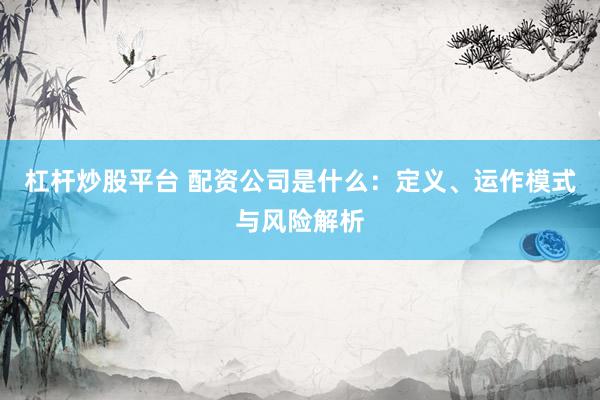 杠杆炒股平台 配资公司是什么：定义、运作模式与风险解析