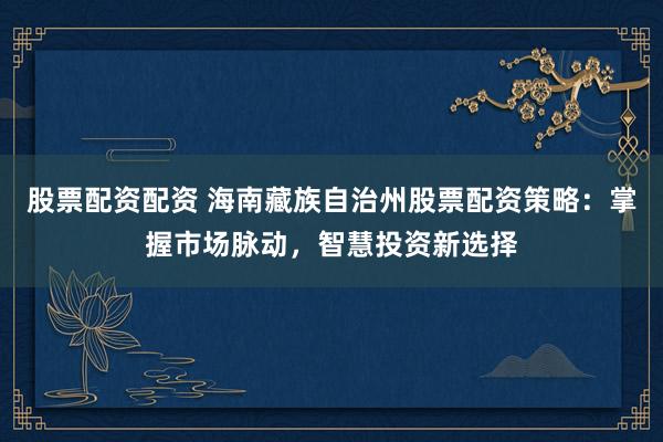 股票配资配资 海南藏族自治州股票配资策略：掌握市场脉动，智慧投资新选择