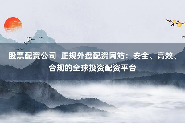 股票配资公司  正规外盘配资网站：安全、高效、合规的全球投资配资平台