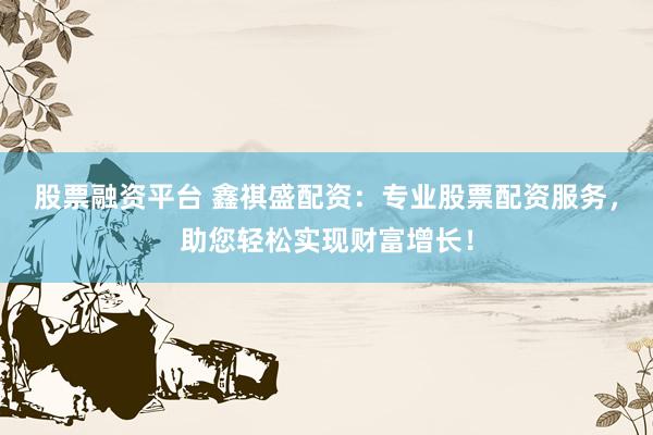 股票融资平台 鑫祺盛配资：专业股票配资服务，助您轻松实现财富增长！