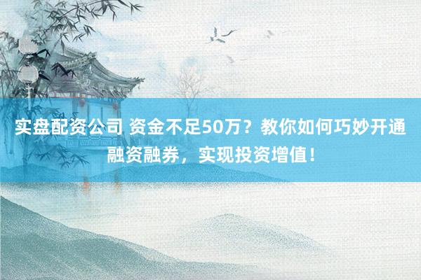 实盘配资公司 资金不足50万？教你如何巧妙开通融资融券，实现投资增值！