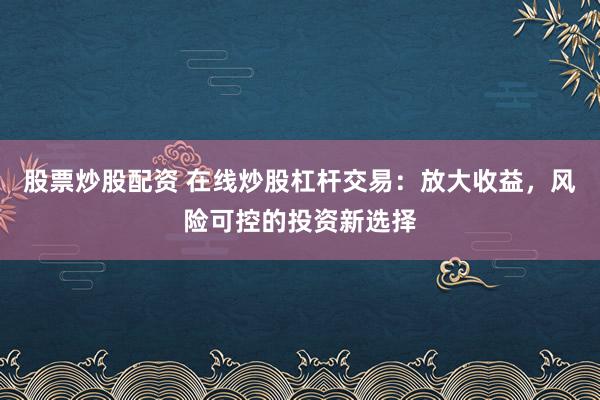 股票炒股配资 在线炒股杠杆交易：放大收益，风险可控的投资新选择