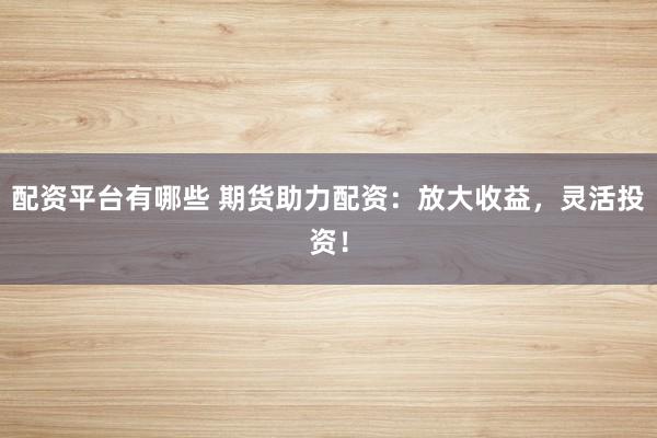 配资平台有哪些 期货助力配资:放大收益,灵活投资!