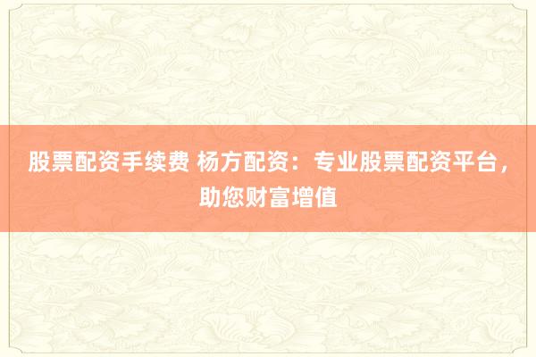 股票配资手续费 杨方配资:专业股票配资平台,助您财富增值