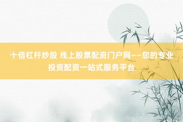 十倍杠杆炒股 线上股票配资门户网——您的专业投资配资一站式服务平台