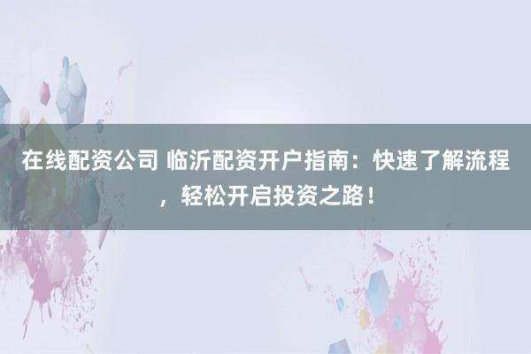 在线配资公司 临沂配资开户指南：快速了解流程，轻松开启投资之路！
