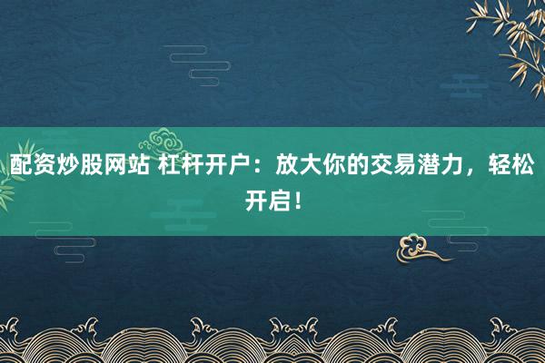 配资炒股网站 杠杆开户：放大你的交易潜力，轻松开启！