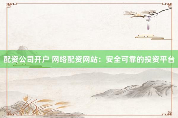 配资公司开户 网络配资网站：安全可靠的投资平台