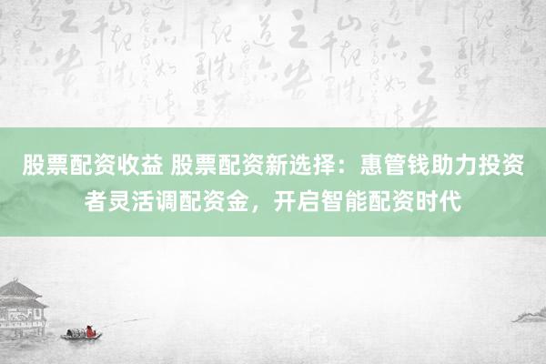 股票配资收益 股票配资新选择:惠管钱助力投资者灵活调配资金,开启智能配资时代