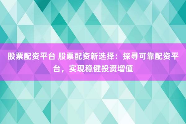 股票配资平台 股票配资新选择:探寻可靠配资平台,实现稳健投资增值