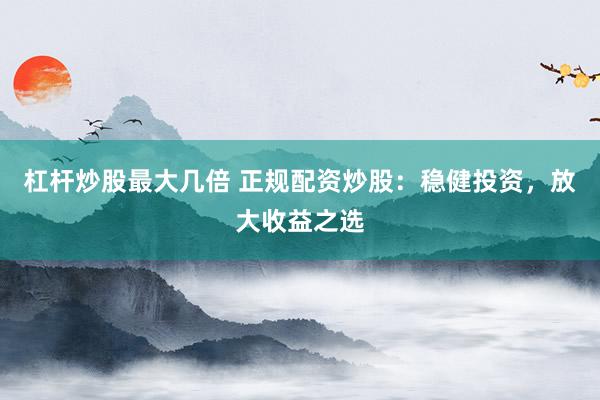 杠杆炒股最大几倍 正规配资炒股：稳健投资，放大收益之选