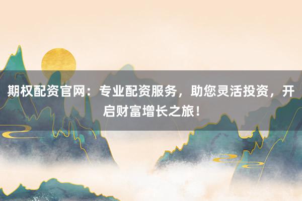 期权配资官网：专业配资服务，助您灵活投资，开启财富增长之旅！