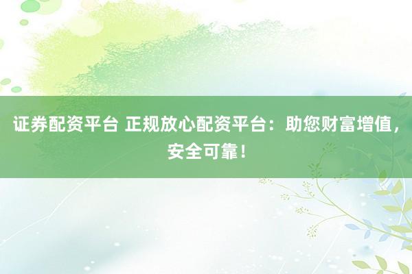 证券配资平台 正规放心配资平台：助您财富增值，安全可靠！