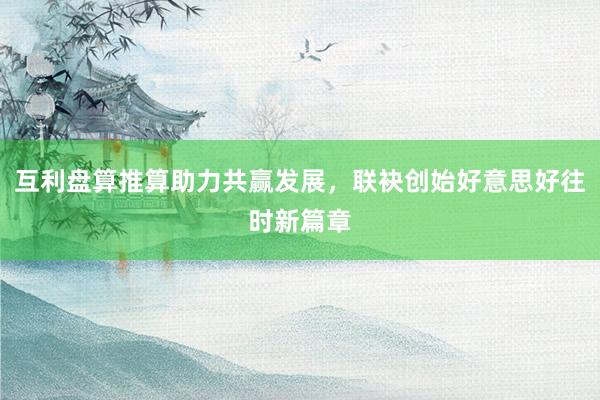 互利盘算推算助力共赢发展，联袂创始好意思好往时新篇章