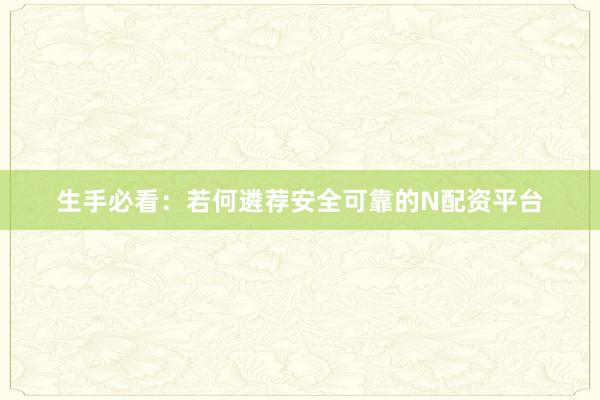 生手必看：若何遴荐安全可靠的N配资平台