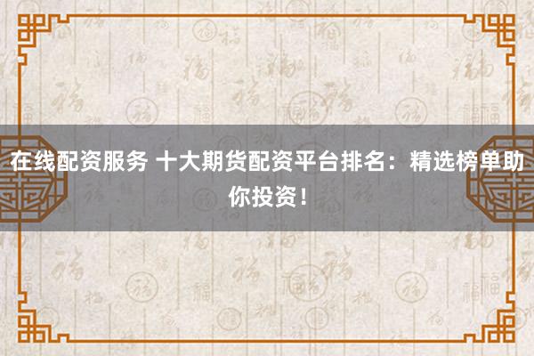 在线配资服务 十大期货配资平台排名：精选榜单助你投资！