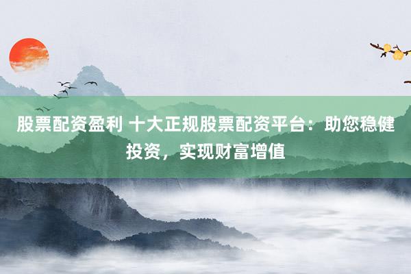 股票配资盈利 十大正规股票配资平台：助您稳健投资，实现财富增值