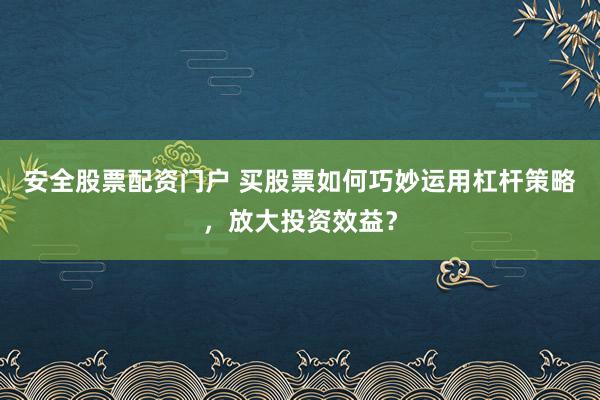 安全股票配资门户 买股票如何巧妙运用杠杆策略，放大投资效益？