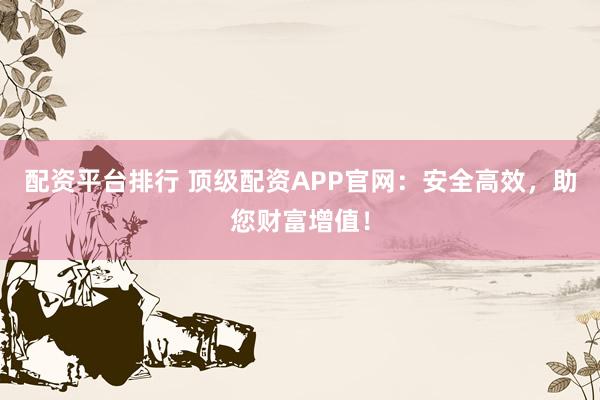 配资平台排行 顶级配资APP官网：安全高效，助您财富增值！