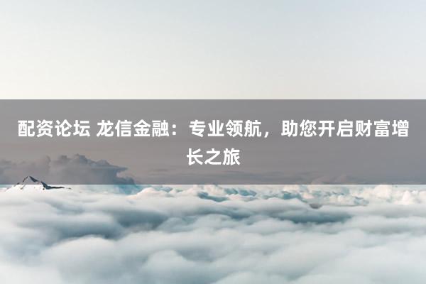配资论坛 龙信金融:专业领航,助您开启财富增长之旅