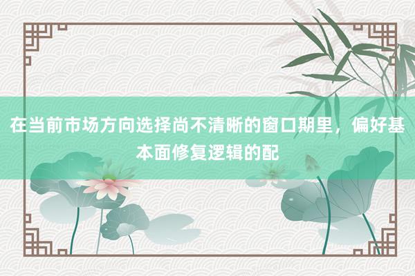 在当前市场方向选择尚不清晰的窗口期里,偏好基本面修复逻辑的配