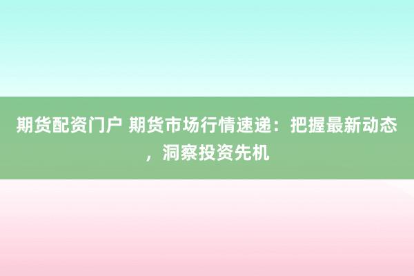 期货配资门户 期货市场行情速递：把握最新动态，洞察投资先机