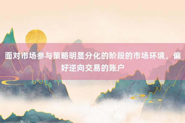 面对市场参与策略明显分化的阶段的市场环境，偏好逆向交易的账户