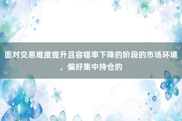 面对交易难度提升且容错率下降的阶段的市场环境,偏好集中持仓的