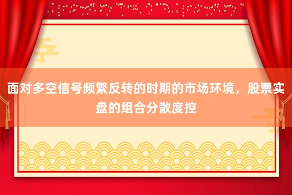 面对多空信号频繁反转的时期的市场环境,股票实盘的组合分散度控