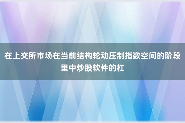 在上交所市场在当前结构轮动压制指数空间的阶段里中炒股软件的杠
