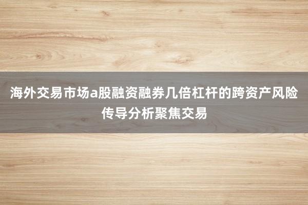 海外交易市场a股融资融券几倍杠杆的跨资产风险传导分析聚焦交易