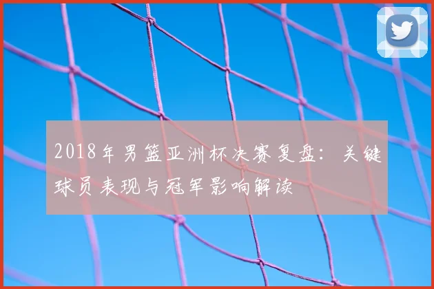 2018年男篮亚洲杯决赛复盘：关键球员表现与冠军影响解读