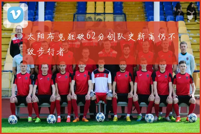 太阳布克狂砍62分创队史新高仍不敌步行者