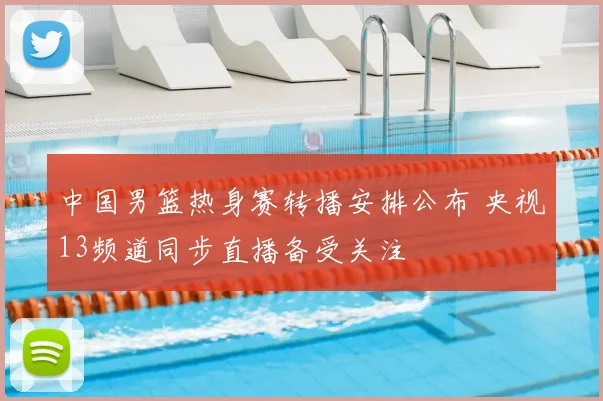 中国男篮热身赛转播安排公布 央视13频道同步直播备受关注