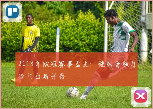 2018年欧冠赛事盘点：强队晋级与冷门出局并存
