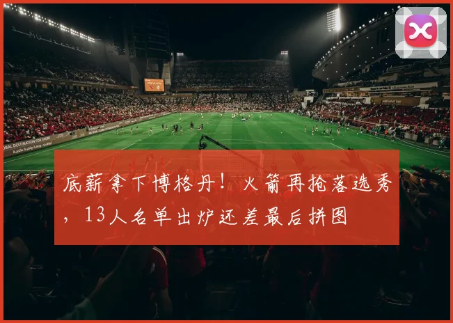 底薪拿下博格丹！火箭再抢落选秀，13人名单出炉还差最后拼图