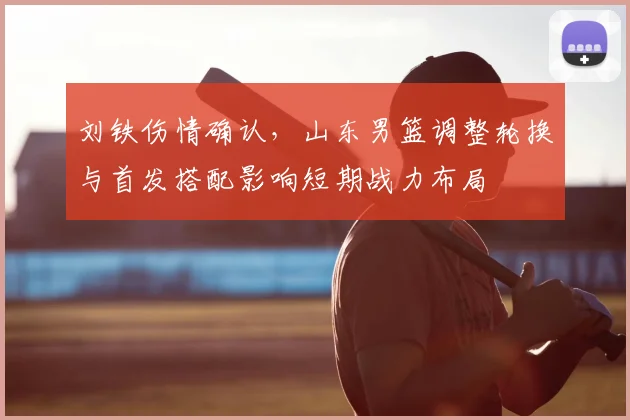 刘铁伤情确认,山东男篮调整轮换与首发搭配影响短期战力布局