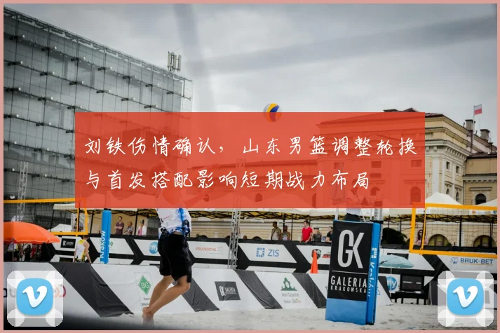 刘铁伤情确认，山东男篮调整轮换与首发搭配影响短期战力布局