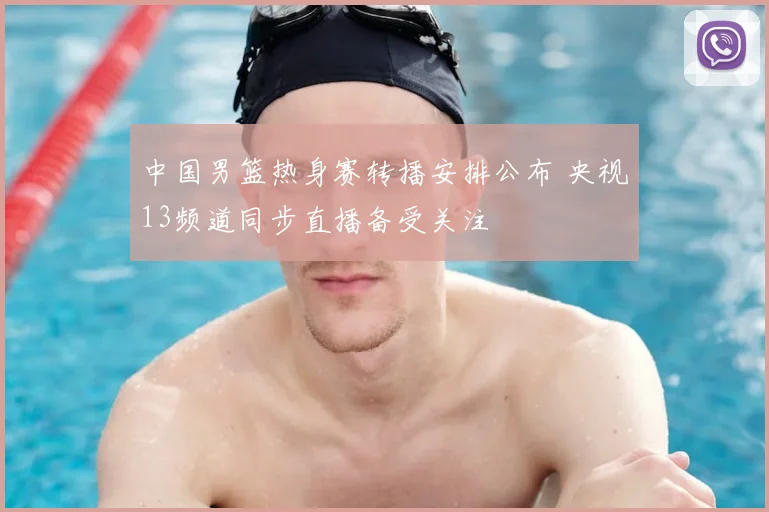 中国男篮热身赛转播安排公布 央视13频道同步直播备受关注