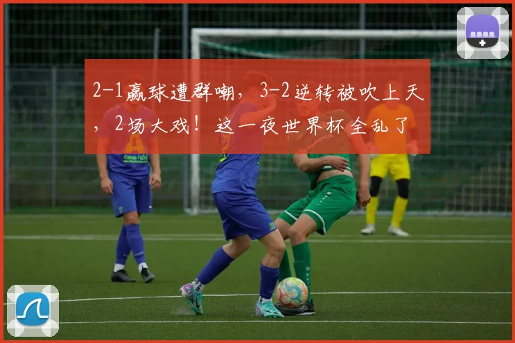 2-1赢球遭群嘲,3-2逆转被吹上天,2场大戏!这一夜世界杯全乱了