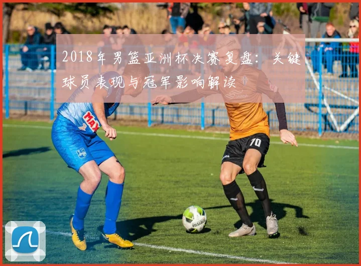2018年男篮亚洲杯决赛复盘：关键球员表现与冠军影响解读