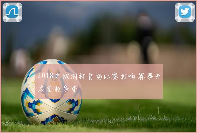 2018年欧洲杯首场比赛打响 赛事开启首轮争夺