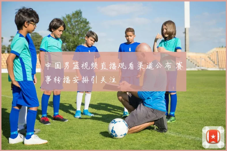 中国男篮视频直播观看渠道公布 赛事转播安排引关注