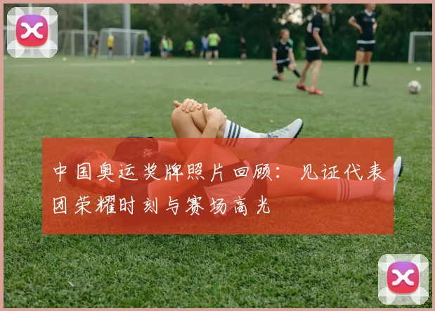 中国奥运奖牌照片回顾：见证代表团荣耀时刻与赛场高光