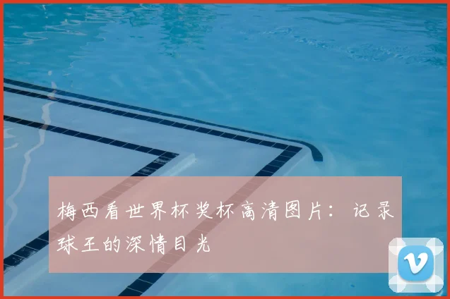 梅西看世界杯奖杯高清图片:记录球王的深情目光