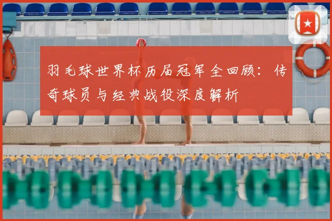羽毛球世界杯历届冠军全回顾:传奇球员与经典战役深度解析