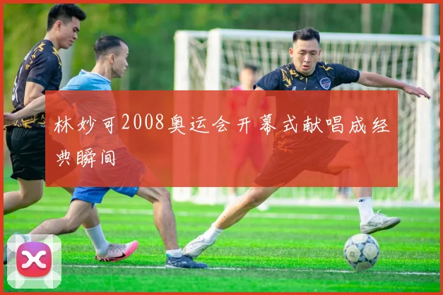 林妙可2008奥运会开幕式献唱成经典瞬间